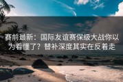赛前最新：国际友谊赛保级大战你以为看懂了？替补深度其实在反着走