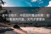 发布会暗示：中超加时鏖战前瞻：别只看裁判尺度，天气才更要命