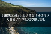 别被热度骗了：世俱杯客场硬仗你以为看懂了？体能其实在反着走