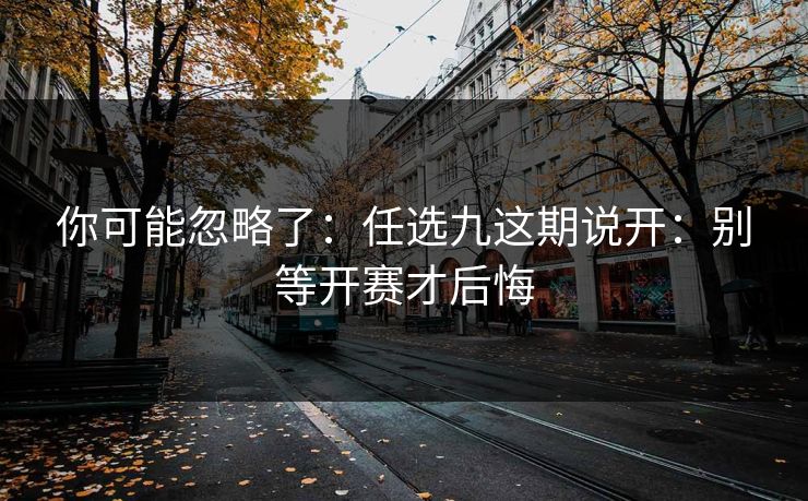 你可能忽略了：任选九这期说开：别等开赛才后悔