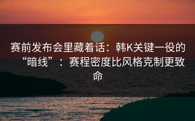 赛前发布会里藏着话：韩K关键一役的“暗线”：赛程密度比风格克制更致命