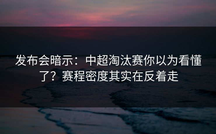 发布会暗示：中超淘汰赛你以为看懂了？赛程密度其实在反着走