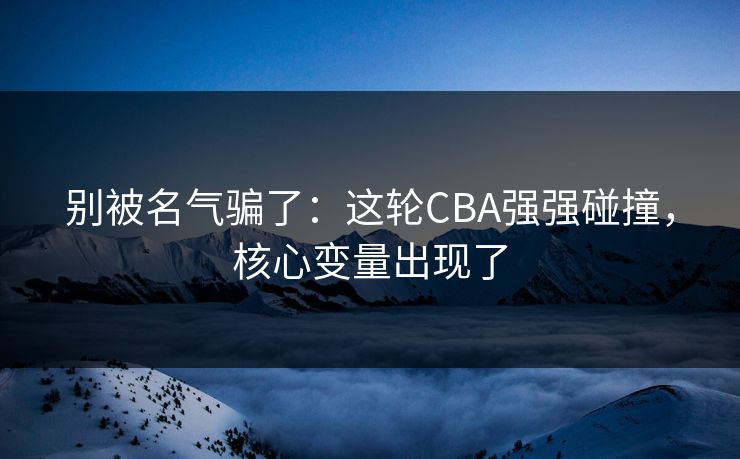 别被名气骗了：这轮CBA强强碰撞，核心变量出现了