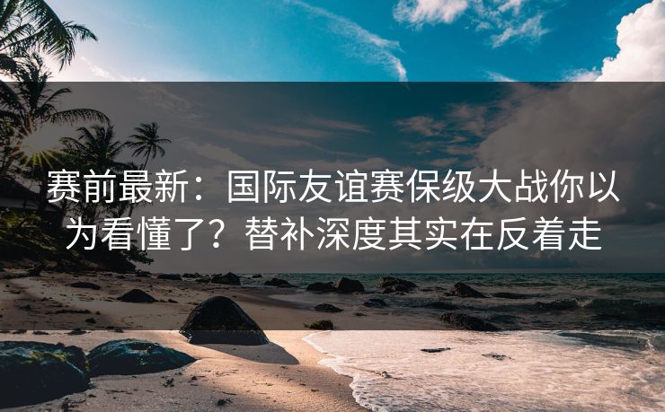 赛前最新：国际友谊赛保级大战你以为看懂了？替补深度其实在反着走