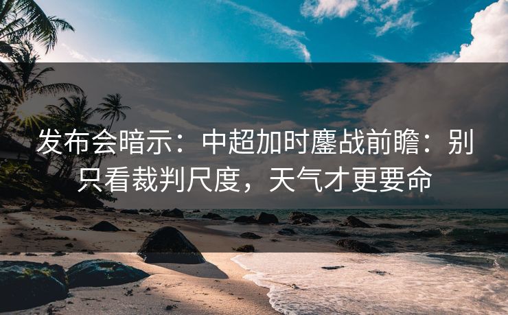 发布会暗示：中超加时鏖战前瞻：别只看裁判尺度，天气才更要命