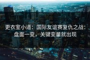 更衣室小道：国际友谊赛复仇之战：盘面一变，关键变量就出现