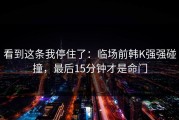 看到这条我停住了：临场前韩K强强碰撞，最后15分钟才是命门