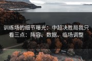 训练场的细节曝光：中超决胜局我只看三点：阵容、数据、临场调整