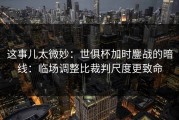 这事儿太微妙：世俱杯加时鏖战的暗线：临场调整比裁判尺度更致命