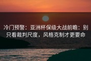 冷门预警：亚洲杯保级大战前瞻：别只看裁判尺度，风格克制才更要命