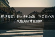 现场观察：韩K抢七前瞻：别只看心态，风格克制才更要命