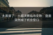 太离谱了：土超决赛临场变数：盘面突然成了机会窗口