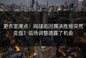 更衣室爆点：网球巡回赛决胜局突然变盘？临场调整透露了机会