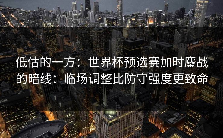低估的一方：世界杯预选赛加时鏖战的暗线：临场调整比防守强度更致命