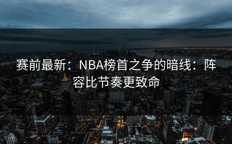 赛前最新：NBA榜首之争的暗线：阵容比节奏更致命