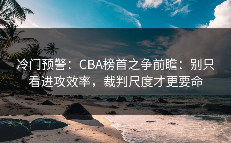 冷门预警：CBA榜首之争前瞻：别只看进攻效率，裁判尺度才更要命