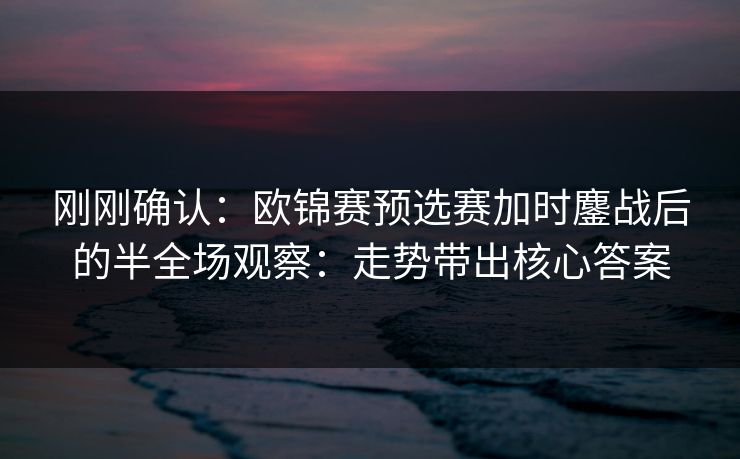 刚刚确认：欧锦赛预选赛加时鏖战后的半全场观察：走势带出核心答案