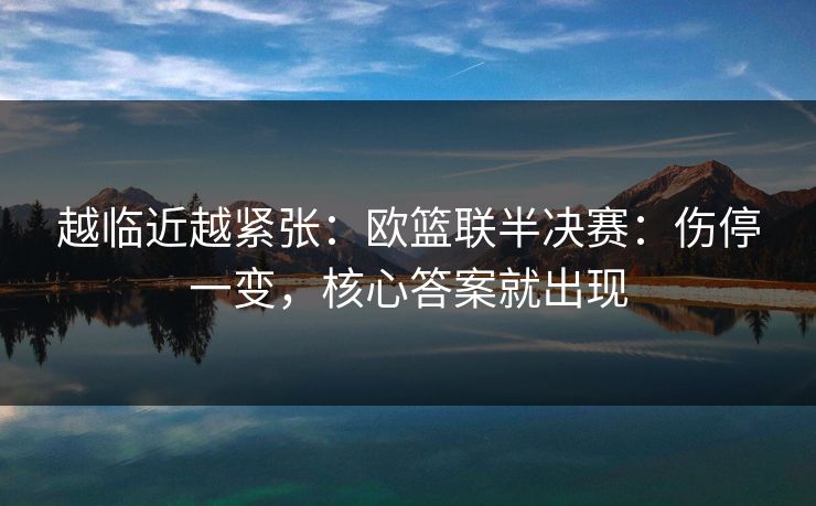 越临近越紧张：欧篮联半决赛：伤停一变，核心答案就出现