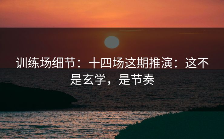 训练场细节：十四场这期推演：这不是玄学，是节奏
