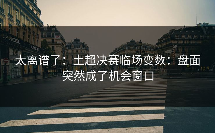 太离谱了：土超决赛临场变数：盘面突然成了机会窗口