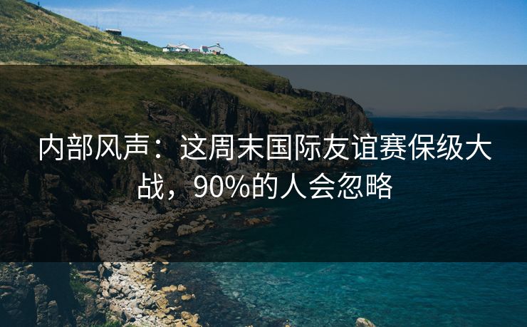 内部风声：这周末国际友谊赛保级大战，90%的人会忽略