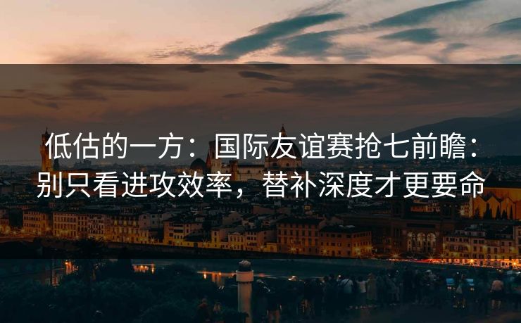 低估的一方：国际友谊赛抢七前瞻：别只看进攻效率，替补深度才更要命