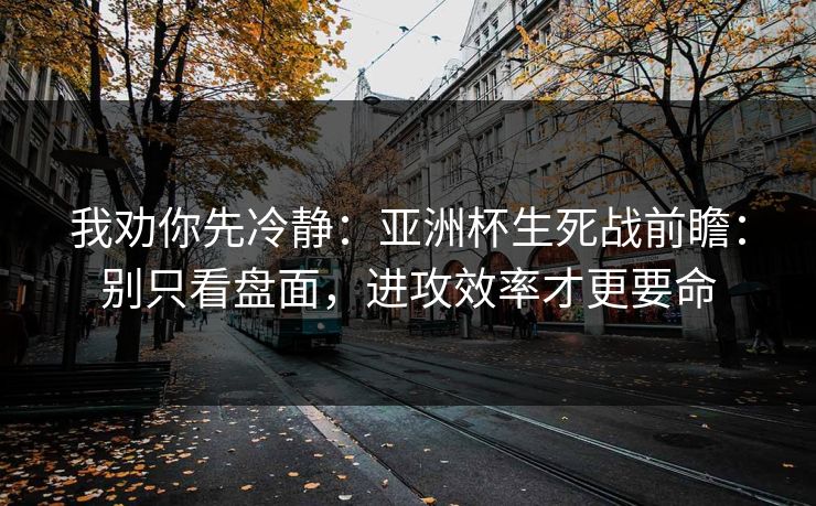 我劝你先冷静:亚洲杯生死战前瞻:别只看盘面,进攻效率才更要命 我劝你先冷静:亚洲杯生死战前瞻:别只看盘面,进攻效率才更要命