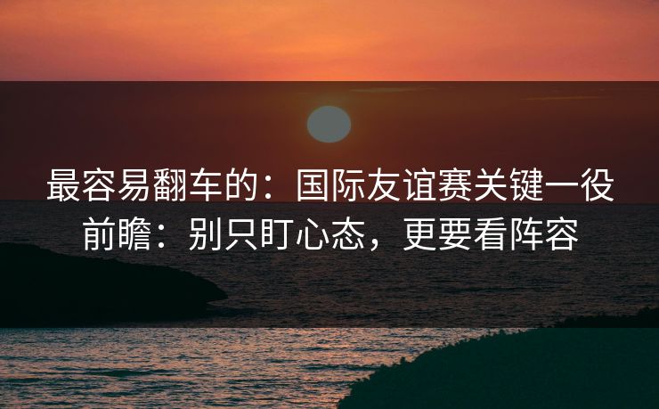 最容易翻车的:国际友谊赛关键一役前瞻:别只盯心态,更要看阵容 最容易翻车的:国际友谊赛关键一役前瞻:别只盯心态,更要看阵容