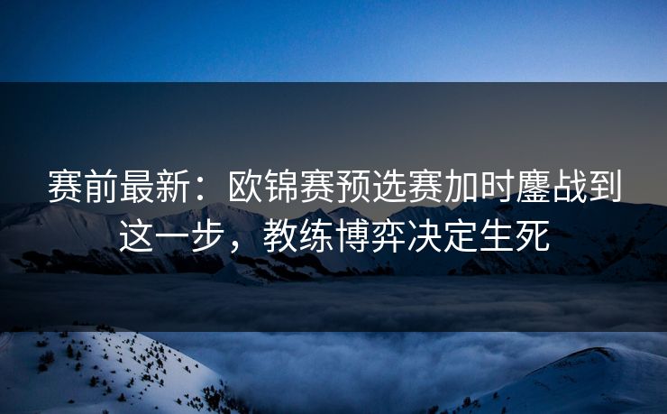 赛前最新：欧锦赛预选赛加时鏖战到这一步，教练博弈决定生死