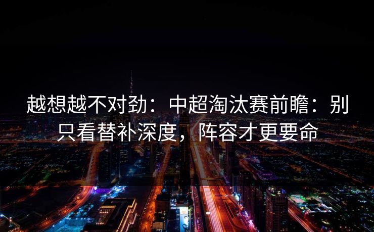 越想越不对劲：中超淘汰赛前瞻：别只看替补深度，阵容才更要命
