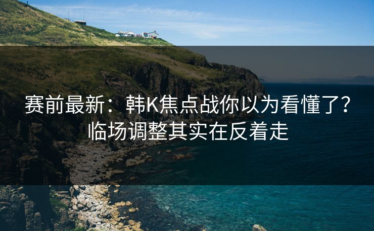 赛前最新:韩K焦点战你以为看懂了?临场调整其实在反着走 赛前最新:韩K焦点战你以为看懂了?临场调整其实在反着走