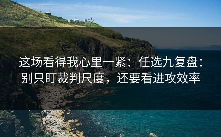 这场看得我心里一紧：任选九复盘：别只盯裁判尺度，还要看进攻效率
