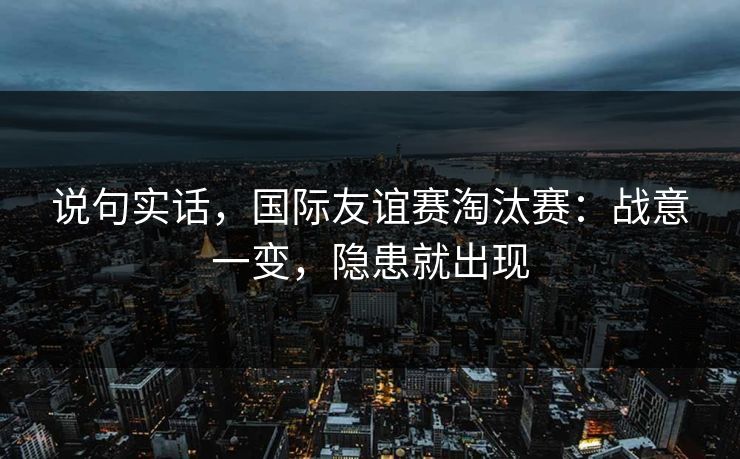 说句实话,国际友谊赛淘汰赛:战意一变,隐患就出现 说句实话,国际友谊赛淘汰赛:战意一变,隐患就出现