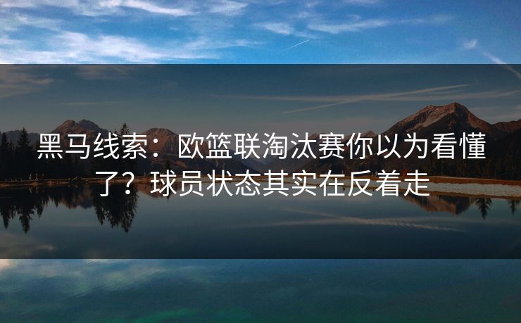 黑马线索：欧篮联淘汰赛你以为看懂了？球员状态其实在反着走