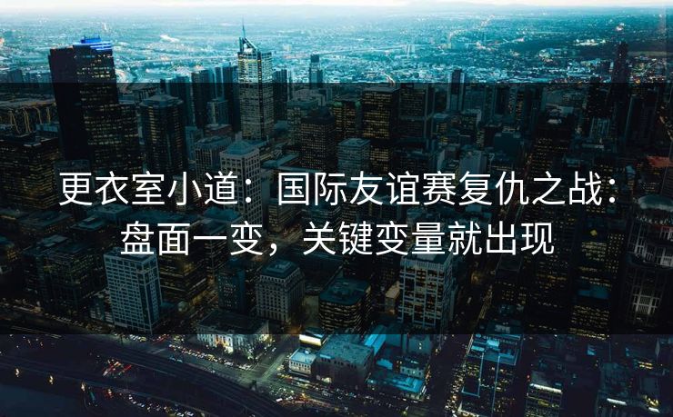 更衣室小道：国际友谊赛复仇之战：盘面一变，关键变量就出现