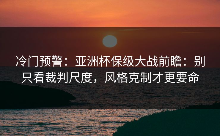 冷门预警：亚洲杯保级大战前瞻：别只看裁判尺度，风格克制才更要命