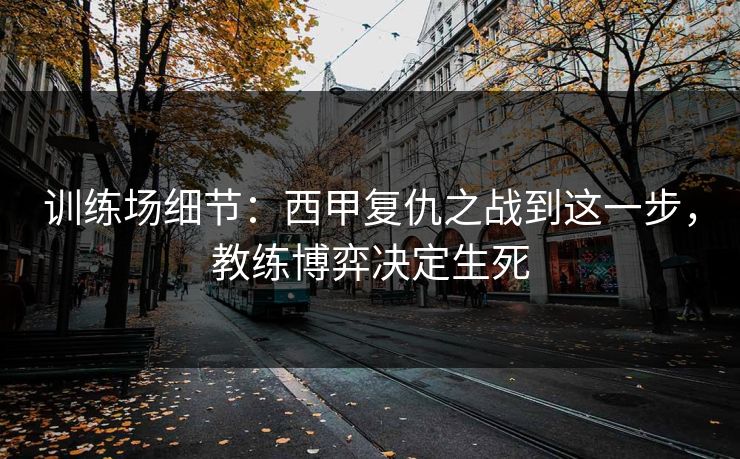训练场细节：西甲复仇之战到这一步，教练博弈决定生死